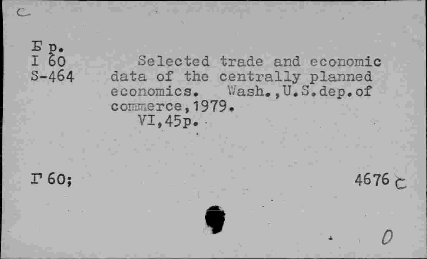 ﻿S-464
Selected trade and economic data of the centrally planned economics. Wash.,U.S.dep.of commerce,1979.
VI,45p. •
F 60;
4676 C
0